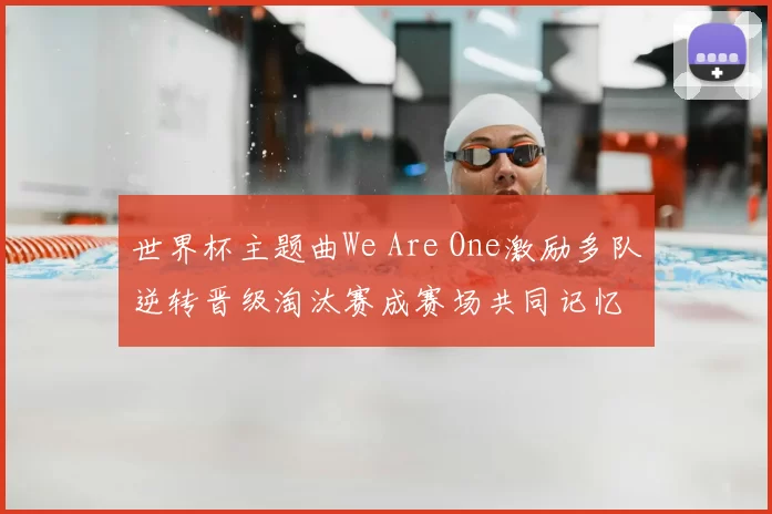 世界杯主题曲We Are One激励多队逆转晋级淘汰赛成赛场共同记忆
