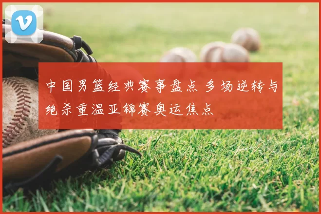 中国男篮经典赛事盘点 多场逆转与绝杀重温亚锦赛奥运焦点