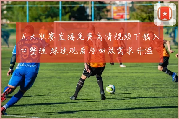 五大联赛直播免费高清视频下载入口整理 球迷观看与回放需求升温