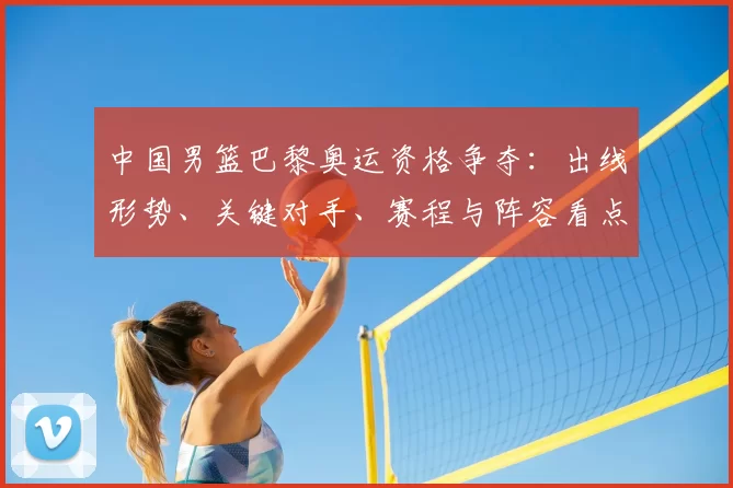 中国男篮巴黎奥运资格争夺：出线形势、关键对手、赛程与阵容看点